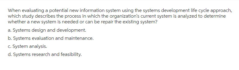 When evaluating a potential new information system using the systems development life cycle approach,
which study describes the process in which the organization's current system is analyzed to determine
whether a new system is needed or can be repair the existing system?
a. Systems design and development.
b. Systems evaluation and maintenance.
c. System analysis.
d. Systems research and feasibility.