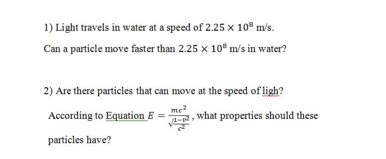 1) Light travels in water at a speed of 2.25 × 108 m/s.
Can a particle move faster than 2.25 × 10° m/s in water?
2) Are there particles that can move at the speed of ligh?
mc2
According to Equation E
what properties should these
c2
particles have?
