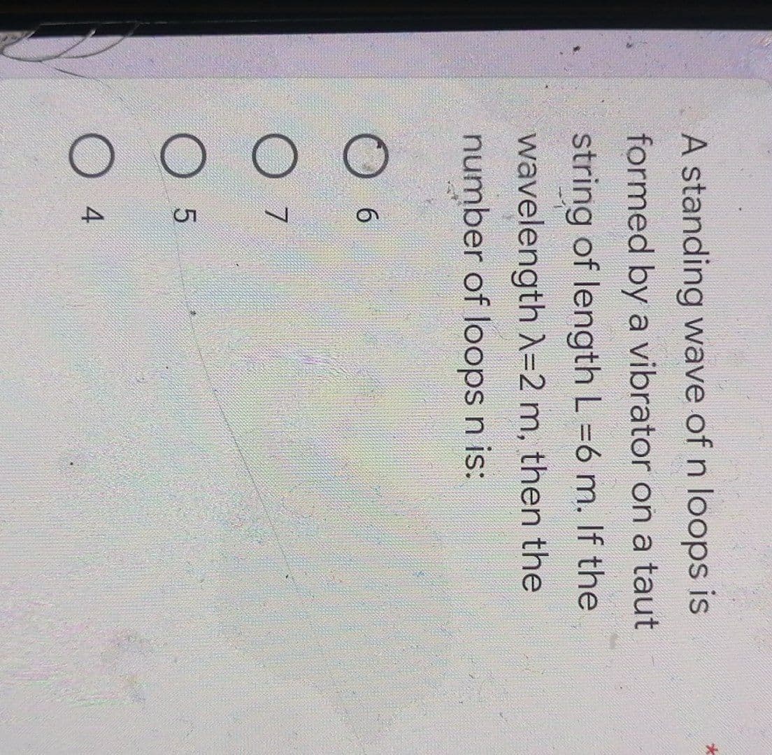 A standing wave of n loops is
formed by a vibrator on a taut
string of length L=6 m. If the
wavelength λ=2 m, then the
number of loops n is:
6
7
LO
5
O 4
*