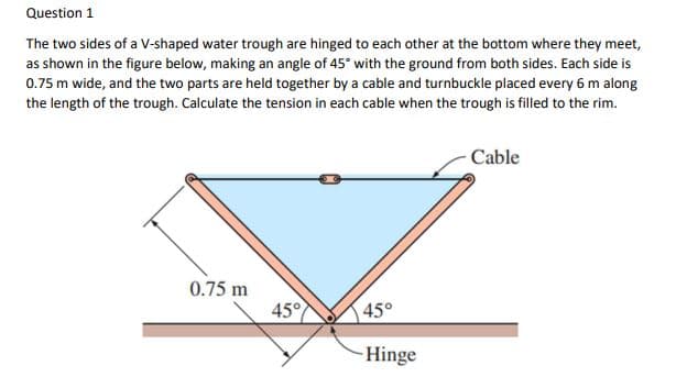 Question 1
The two sides of a V-shaped water trough are hinged to each other at the bottom where they meet,
as shown in the figure below, making an angle of 45° with the ground from both sides. Each side is
0.75 m wide, and the two parts are held together by a cable and turnbuckle placed every 6 m along
the length of the trough. Calculate the tension in each cable when the trough is filled to the rim.
Cable
0.75 m
45°
45°
-Hinge

