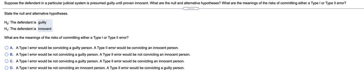 Suppose the defendant in a particular judicial system is presumed guilty until proven innocent. What are the null and alternative hypotheses? What are the meanings of the risks of committing either a Type I or Type Il error?
.....
State the null and alternative hypotheses.
Ho: The defendant is guilty
H,: The defendant is innocent
What are the meanings of the risks of committing either a Type I or Type Il error?
O A. A Type I error would be convicting a guilty person. A Type Il error would be convicting an innocent person.
B. A Type l error would be not convicting a guilty person. A Type Il error would be not convicting an innocent person.
C. A Type I error would be not convicting a guilty person. A Type Il error would be convicting an innocent person.
O D. A Type I error would be not convicting an innocent person. A Type Il error would be convicting a guilty person.
