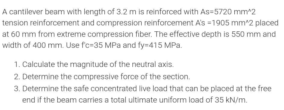 A cantilever beam with length of 3.2 m is reinforced with As=5720 mm^2
tension reinforcement and compression reinforcement A's =1905 mm^2 placed
at 60 mm from extreme compression fiber. The effective depth is 550 mm and
width of 400 mm. Use f'c=35 MPa and fy=415 MPa.
1. Calculate the magnitude of the neutral axis.
2. Determine the compressive force of the section.
3. Determine the safe concentrated live load that can be placed at the free
end if the beam carries a total ultimate uniform load of 35 kN/m.
