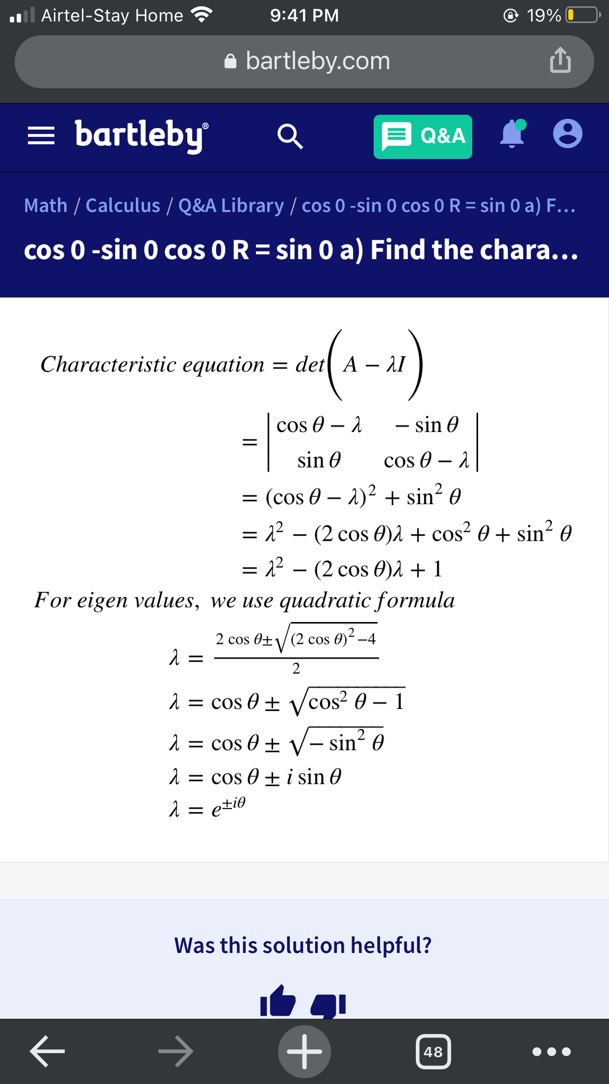 l Airtel-Stay Home
9:41 PM
@ 19% O
a bartleby.com
= bartleby
E Q&A
Math / Calculus / Q&A Library / cos 0 -sin 0 cos 0 R = sin 0 a) F...
Cos 0 -sin 0 cos O R= sin 0 a) Find the chara...
Characteristic equation = det A
– 1I
cos O – 1
– sin 0
sin 0
cos 0 – 1
= (cos 0 – 2)2 + sin? 0
= 2² – (2 cos 0)2 + cos² 0 + sin? 0
= 22 – (2 cos 0)2 + 1
For eigen values, we use quadratic formula
2 cos 0±/(2 cos 0)² –4
2 = cos 0 ± vcos? 0 – 1
2 = cos 0 ± V- sin? 0
1 = cos 0 + i sin 0
2 = e±i0
Was this solution helpful?
48
