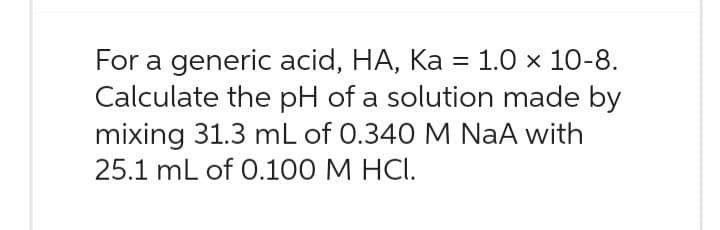For a generic acid, HA, Ka = 1.0 × 10-8.
Calculate the pH of a solution made by
mixing 31.3 mL of 0.340 M NaA with
25.1 mL of 0.100 M HCI.