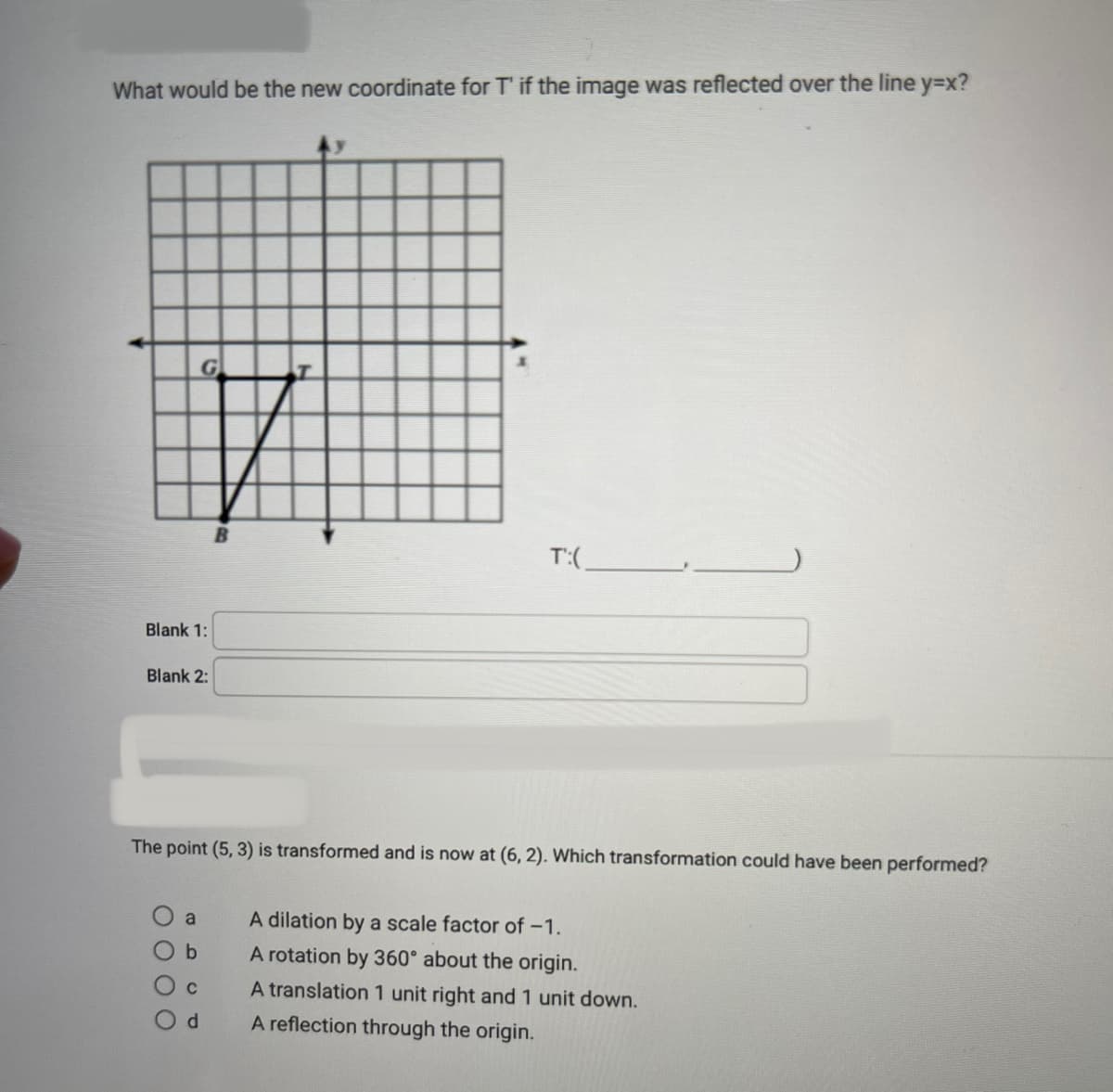 What would be the new coordinate for T' if the image was reflected over the line y=x?
Blank 1:
Blank 2:
0 0 0 0
G
a
The point (5, 3) is transformed and is now at (6,2). Which transformation could have been performed?
b
C
d
B
T':(
A dilation by a scale factor of -1.
A rotation by 360° about the origin.
A translation 1 unit right and 1 unit down.
A reflection through the origin.