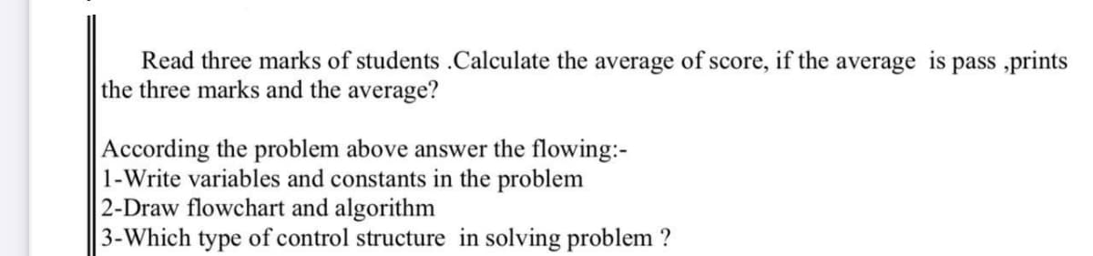 Read three marks of students .Calculate the average of score, if the average is pass ,prints
the three marks and the average?
According the problem above answer the flowing:-
1-Write variables and constants in the problem
2-Draw flowchart and algorithm
3-Which type of control structure in solving problem ?
