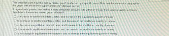 This question asks how the money market graph is affected by a specific event. Note that the money market graph is
the graph with the money supply and money demand curves
If regulation is passed that makes it more difficult for consumers to withdraw money from existing savings accounts.
then how is the money market graph affected?
a. increase in equilibrium interest rates, and increase in the equilibrium quantity of money
O b. decrease in equilibrium interest rates, and decrease in the equilibrium quantity of money
O c. decrease in equilibrium interest rates, and increase in the equilibrium quantity of money
Od increase in equilibrium interest rates, and decrease in the equilibrium quantity of money
O e no change in equilibrium interest rates, and no change in the equilibrium quantity of money