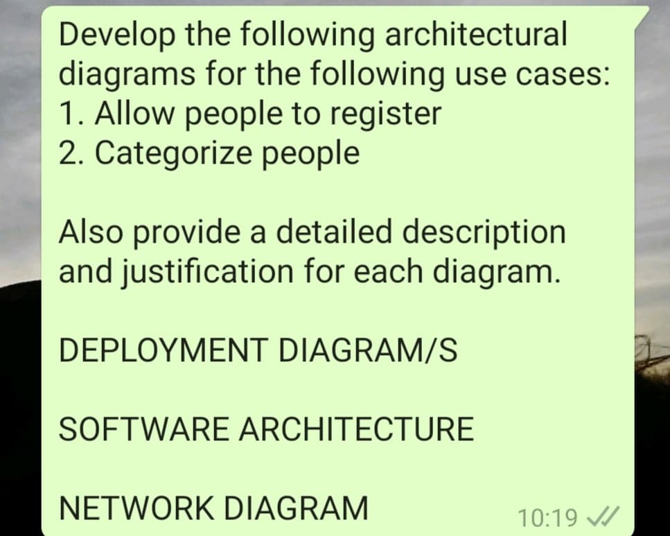 Develop the following architectural
diagrams for the following use cases:
1. Allow people to register
2. Categorize people
Also provide a detailed description
and justification for each diagram.
DEPLOYMENT DIAGRAM/S
SOFTWARE ARCHITECTURE
NETWORK DIAGRAM
10:19 A
