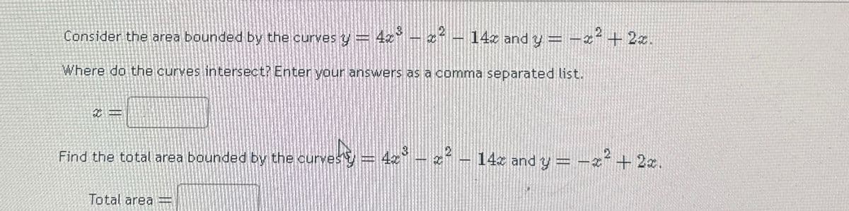 Consider the area bounded by the curves y = 4x³ - x² - 14x and y = x²+2x.
Where do the curves intersect? Enter your answers as a comma separated list.
Find the total area bounded by the curvesty = 4x³ - z2
vesty — 4x³ – 2 ² – 14x and y = −x² + 2x.
Total area =