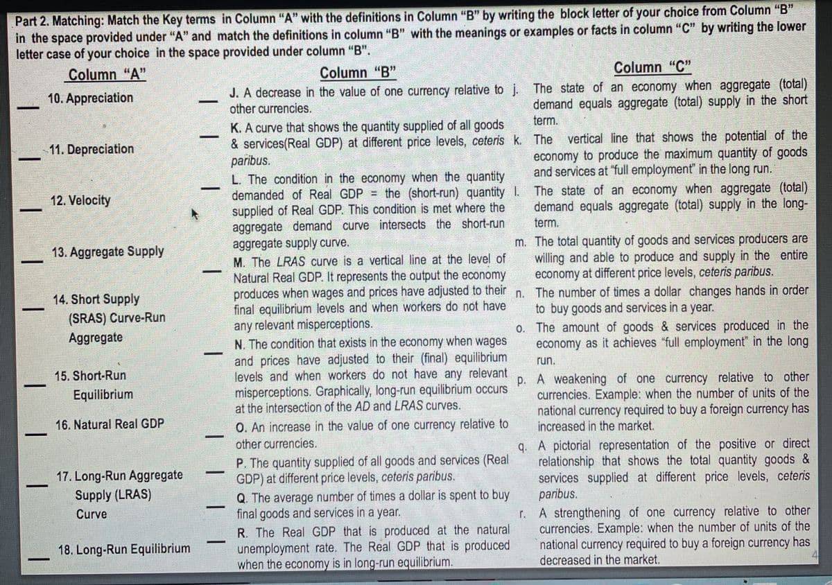 Part 2. Matching: Match the Key terms in Column "A" with the definitions in Column "B" by writing the block letter of your choice from Column "B"
in the space provided under "A" and match the definitions in column "B" with the meanings or examples or facts in column "C" by writing the lower
letter case of your choice in the space provided under column "B".
Column "A"
Column "B"
Column "C"
J. A decrease in the value of one currency relative to j. The state of an economy when aggregate (total)
other currencies.
10. Appreciation
demand equals aggregate (total) supply in the short
term.
K. A curve that shows the quantity supplied of all goods
& services(Real GDP) at different price levels, ceteris k. The vertical line that shows the potential of the
paribus.
L. The condition in the economy when the quantity
demanded of Real GDP = the (short-run) quantity 1. The state of an economy when aggregate (total)
supplied of Real GDP. This condition is met where the
aggregate demand curve intersects the short-run
aggregate supply curve.
11. Depreciation
economy to produce the maximum quantity of goods
and services at "full employment in the long run.
12. Velocity
demand equals aggregate (total) supply in the long-
term.
m. The total quantity of goods and services producers are
willing and able to produce and supply in the entire
economy at different price levels, ceteris paribus.
13. Aggregate Supply
M. The LRAS curve is a vertical line at the level of
Natural Real GDP. It represents the output the economy
produces when wages and prices have adjusted to their n. The number of times a dollar changes hands in order
final equilibrium levels and when workers do not have
any relevant misperceptions.
N. The condition that exists in the economy when wages
and prices have adjusted to their (final) equilibrium
levels and when workers do not have any relevant
misperceptions. Graphically, long-run equilibrium occurs
at the intersection of the AD and LRAS curves.
14. Short Supply
to buy goods and services in a year.
(SRAS) Curve-Run
Aggregate
0. The amount of goods & services produced in the
economy as it achieves "full employment" in the long
run.
p. A weakening of one currency relative to other
currencies. Example: when the number of units of the
national currency required to buy a foreign currency has
increased in the market.
15. Short-Run
Equilibrium
16. Natural Real GDP
O. An increase in the value of one currency relative to
q. A pictorial representation of the positive or direct
relationship that shows the total quantity goods &
services supplied at different price levels, ceteris
paribus.
other currencies.
P. The quantity supplied of all goods and services (Real
GDP) at different price levels, ceteris paribus.
Q. The average number of times a dollar is spent to buy
final goods and services in a year.
R. The Real GDP that is produced at the natural
unemployment rate. The Real GDP that is produced
when the economy is in long-run equilibrium.
17. Long-Run Aggregate
Supply (LRAS)
A strengthening of one currency relative to other
currencies. Example: when the number of units of the
national currency required to buy a foreign currency has
decreased in the market.
Curve
18. Long-Run Equilibrium
4
