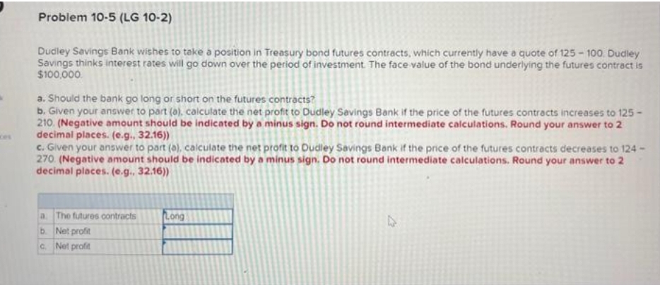 Problem 10-5 (LG 10-2)
Dudley Savings Bank wishes to take a position in Treasury bond futures contracts, which currently have a quote of 125-100. Dudley
Savings thinks interest rates will go down over the period of investment. The face value of the bond underlying the futures contract is
$100,000.
a. Should the bank go long or short on the futures contracts?
b. Given your answer to part (a), calculate the net profit to Dudley Savings Bank if the price of the futures contracts increases to 125-
210 (Negative amount should be indicated by a minus sign. Do not round intermediate calculations. Round your answer to 2
decimal places. (e.g., 32.16))
c. Given your answer to part (a), calculate the net profit to Dudley Savings Bank if the price of the futures contracts decreases to 124-
270. (Negative amount should be indicated by a minus sign. Do not round intermediate calculations. Round your answer to 2
decimal places. (e.g.. 32.16))
a. The futures contracts
b.
Net profit
c.
Net profit
Long
D