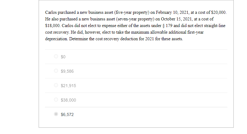 Carlos purchased a new business asset (five-year property) on February 10, 2021, at a cost of $20,000.
He also purchased a new business asset (seven-year property) on October 15, 2021, at a cost of
$18,000. Carlos did not elect to expense either of the assets under § 179 and did not elect straight-line
cost recovery. He did, however, elect to take the maximum allowable additional first-year
depreciation. Determine the cost recovery deduction for 2021 for these assets.
$0
$9,586
$21,915
$38,000
$6,572