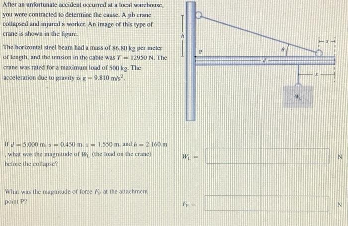 After an unfortunate accident occurred at a local warehouse,
you were contracted to determine the cause. A jib crane
collapsed and injured a worker. An image of this type of
crane is shown in the figure.
The horizontal steel beam had a mass of 86.80 kg per meter
of length, and the tension in the cable was T = 12950 N. The
crane was rated for a maximum load of 500 kg. The
acceleration due to gravity is g -9.810 m/s².
If d = 5.000 m. x = 0.450 m. x = 1.550 m. and h = 2.160 m
what was the magnitude of W₁ (the load on the crane)
before the collapse?
What was the magnitude of force Fe at the attachment
point P
P
W-
P=