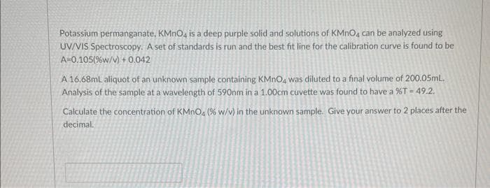 Potassium permanganate, KMnO4 is a deep purple solid and solutions of KMnO4 can be analyzed using
UV/VIS Spectroscopy. A set of standards is run and the best fit line for the calibration curve is found to be
A=0.105(% w/v) + 0.042
A 16.68mL aliquot of an unknown sample containing KMnO4 was diluted to a final volume of 200.05mL.
Analysis of the sample at a wavelength of 590nm in a 1.00cm cuvette was found to have a %T = 49.2.
Calculate the concentration of KMnO4 (% w/v) in the unknown sample. Give your answer to 2 places after the
decimal.