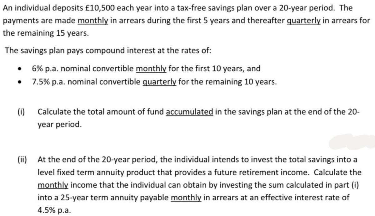 An individual deposits £10,500 each year into a tax-free savings plan over a 20-year period. The
payments are made monthly in arrears during the first 5 years and thereafter quarterly in arrears for
the remaining 15 years.
The savings plan pays compound interest at the rates of:
●
●
(i)
6% p.a. nominal convertible monthly for the first 10 years, and
7.5% p.a. nominal convertible quarterly for the remaining 10 years.
Calculate the total amount of fund accumulated in the savings plan at the end of the 20-
year period.
(ii) At the end of the 20-year period, the individual intends to invest the total savings into a
level fixed term annuity product that provides a future retirement income. Calculate the
monthly income that the individual can obtain by investing the sum calculated in part (i)
into a 25-year term annuity payable monthly in arrears at an effective interest rate of
4.5% p.a.