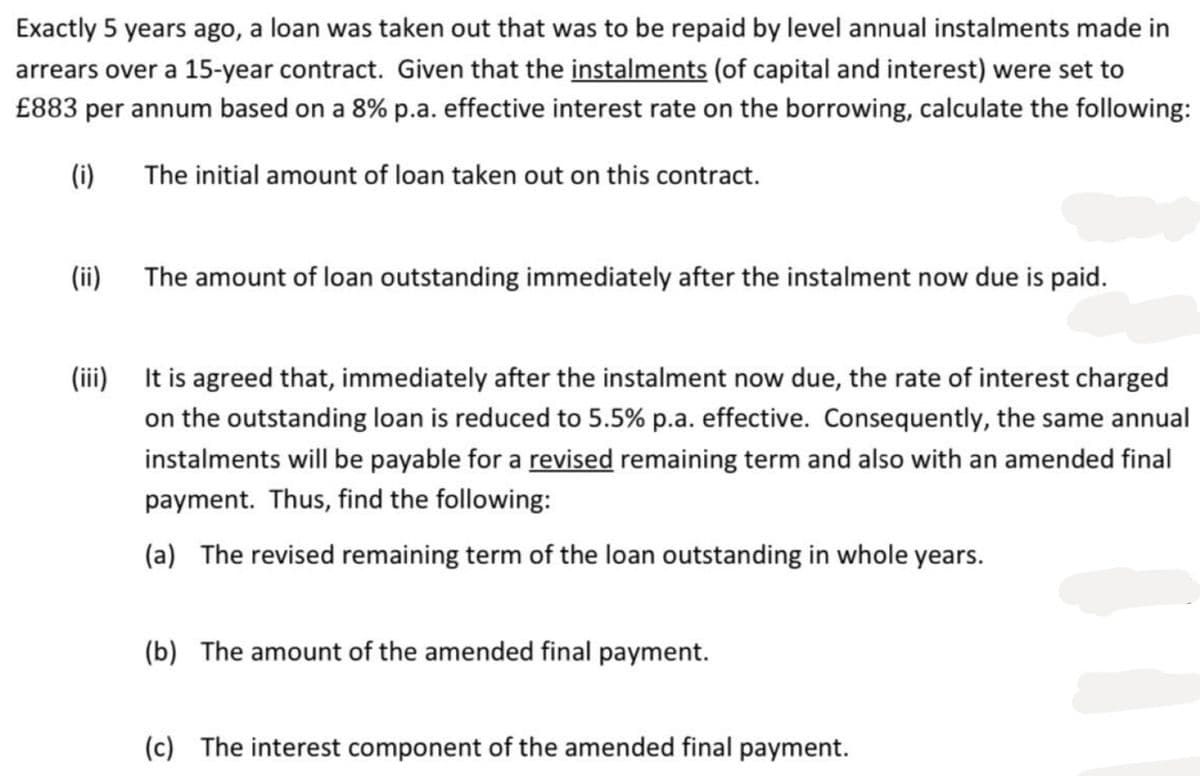 Exactly 5 years ago, a loan was taken out that was to be repaid by level annual instalments made in
arrears over a 15-year contract. Given that the instalments (of capital and interest) were set to
£883 per annum based on a 8% p.a. effective interest rate on the borrowing, calculate the following:
(i)
The initial amount of loan taken out on this contract.
(ii)
The amount of loan outstanding immediately after the instalment now due is paid.
It is agreed that, immediately after the instalment now due, the rate of interest charged
on the outstanding loan is reduced to 5.5% p.a. effective. Consequently, the same annual
instalments will be payable for a revised remaining term and also with an amended final
payment. Thus, find the following:
(a) The revised remaining term of the loan outstanding in whole years.
(b) The amount of the amended final payment.
(c) The interest component of the amended final payment.