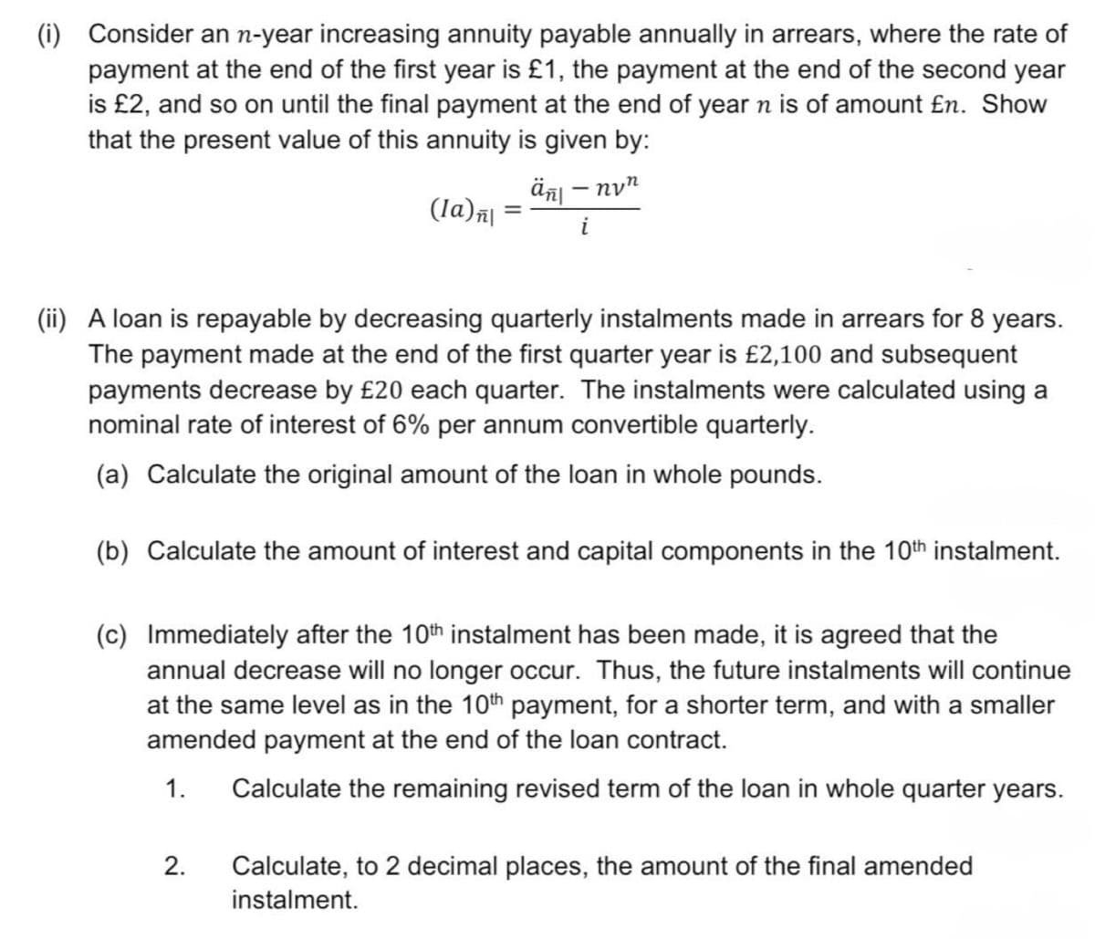 (i) Consider an n-year increasing annuity payable annually in arrears, where the rate of
payment at the end of the first year is £1, the payment at the end of the second year
is £2, and so on until the final payment at the end of year n is of amount £n. Show
that the present value of this annuity is given by:
ἅπι – ηνη
(la) | =
-
i
(ii) A loan is repayable by decreasing quarterly instalments made in arrears for 8 years.
The payment made at the end of the first quarter year is £2,100 and subsequent
payments decrease by £20 each quarter. The instalments were calculated using a
nominal rate of interest of 6% per annum convertible quarterly.
(a) Calculate the original amount of the loan in whole pounds.
(b) Calculate the amount of interest and capital components in the 10th instalment.
(c) Immediately after the 10th instalment has been made, it is agreed that the
annual decrease will no longer occur. Thus, the future instalments will continue
at the same level as in the 10th payment, for a shorter term, and with a smaller
amended payment at the end of the loan contract.
1.
2.
Calculate the remaining revised term of the loan in whole quarter years.
Calculate, to 2 decimal places, the amount of the final amended
instalment.