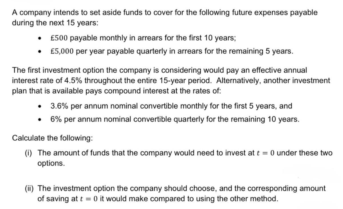 A company intends to set aside funds to cover for the following future expenses payable
during the next 15 years:
•
£500 payable monthly in arrears for the first 10 years;
•
£5,000 per year payable quarterly in arrears for the remaining 5 years.
The first investment option the company is considering would pay an effective annual
interest rate of 4.5% throughout the entire 15-year period. Alternatively, another investment
plan that is available pays compound interest at the rates of:
•
•
3.6% per annum nominal convertible monthly for the first 5 years, and
6% per annum nominal convertible quarterly for the remaining 10 years.
Calculate the following:
(i) The amount of funds that the company would need to invest at t = 0 under these two
options.
(ii) The investment option the company should choose, and the corresponding amount
of saving at t 0 it would make compared to using the other method.
=