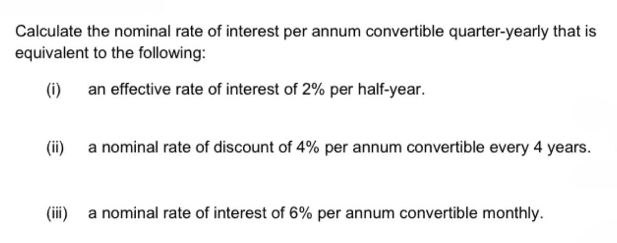 Calculate the nominal rate of interest per annum convertible quarter-yearly that is
equivalent to the following:
(i)
an effective rate of interest of 2% per half-year.
(ii)
a nominal rate of discount of 4% per annum convertible every 4 years.
(iii)
a nominal rate of interest of 6% per annum convertible monthly.
