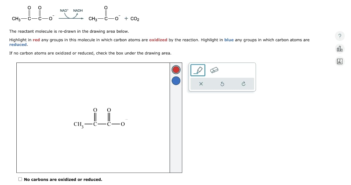 O O
CH3 C C-O
NAD+ NADH
CH3—C−O + CO2
The reactant molecule is re-drawn in the drawing area below.
Highlight in red any groups in this molecule in which carbon atoms are oxidized by the reaction. Highlight in blue any groups in which carbon atoms are
reduced.
If no carbon atoms are oxidized or reduced, check the box under the drawing area.
O
O
CH₂ -C
No carbons are oxidized or reduced.
·0
x
È
?
00
Är