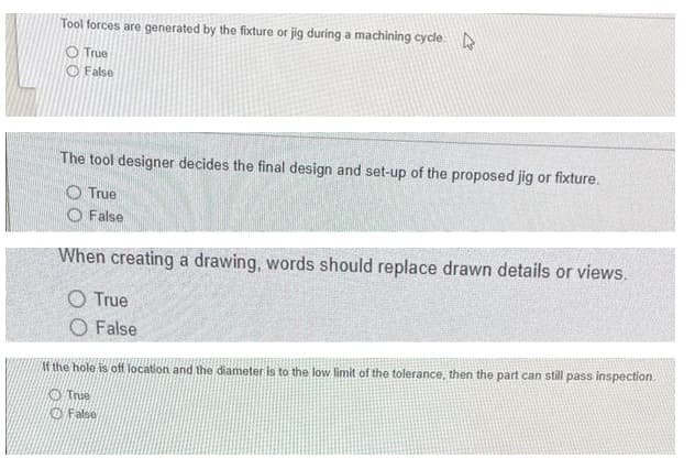 Tool forces are generated by the fixture or jig during a machining cycle D
O True
O False
The tool designer decides the final design and set-up of the proposed jig or fixture.
O True
O False
When creating a drawing, words should replace drawn details or views.
O True
O False
If the hole is off location and the diameter is to the low limit of the tolerance, then the part can still pass inspection.
O True
False

