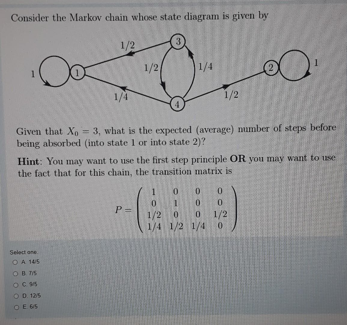 Consider the Markov chain whose state diagram is given by
1/2
1/2
1/4
1
1/4
1/2
Given that Xo 3, what is the expected (average) number of steps before
being absorbed (into state 1 or into state 2)?
Hint: You may want to use the first step principle OR you may want to use
the fact that for this chain, the transition matrix is
0.
0.
0.
%3D
1/2
1/2
1/4 1/2 1/4
0.
0.
Select one:
O A. 14/5
O B. 7/5
O C. 9/5
O D. 12/5
O E. 6/5
