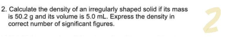 2. Calculate the density of an irregularly shaped solid if its mass
is 50.2 g and its volume is 5.0 mL. Express the density in
correct number of significant figures.
2