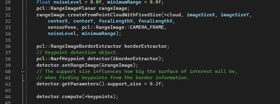 29
30
23333
31
34
35
36
37
38
39
40
41
42
43
44
45
float noiseLevel = 0.0f, minimumRange = 0.0f;
pcl::RangeImagePlanar rangeImage;
rangeImage.createFrom PointCloudWithFixedSize(*cloud, imageSizeX, imageSizeY,
centerx, centerY, focalLengthX, focalLengthX,
sensorPose, pcl:: RangeImage:: CAMERA_FRAME,
noiseLevel, minimumRange);
pcl::Range ImageBorderExtractor borderExtractor;
// Keypoint detection object.
pcl:: NarfKeypoint detector(&borderExtractor);
detector.setRangeImage(&rangeImage);
// The support size influences how big the surface of interest will be,
// when finding keypoints from the border information.
detector.getParameters().support_size = 0.2f;
detector.compute (*keypoints);