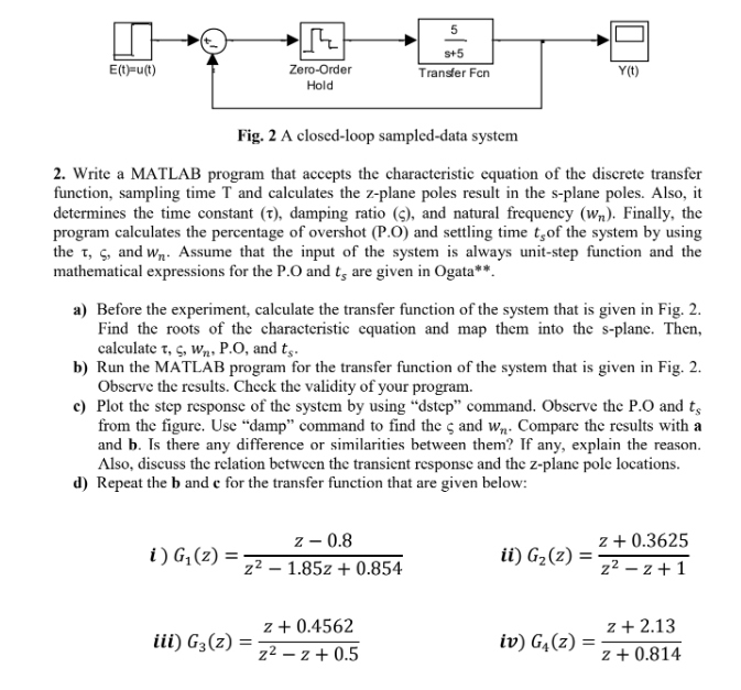 E(t)=u(t)
5
S+5
Zero-Order
Hold
Transfer Fon
Y(t)
Fig. 2 A closed-loop sampled-data system
2. Write a MATLAB program that accepts the characteristic equation of the discrete transfer
function, sampling time T and calculates the z-plane poles result in the s-plane poles. Also, it
determines the time constant (t), damping ratio (c), and natural frequency (w). Finally, the
program calculates the percentage of overshot (P.O) and settling time t,of the system by using
the t, C, and W. Assume that the input of the system is always unit-step function and the
mathematical expressions for the P.O and ts are given in Ogata**.
a) Before the experiment, calculate the transfer function of the system that is given in Fig. 2.
Find the roots of the characteristic equation and map them into the s-plane. Then,
calculate t, C, W, P.O, and ts.
b) Run the MATLAB program for the transfer function of the system that is given in Fig. 2.
Observe the results. Check the validity of your program.
c) Plot the step response of the system by using "dstep" command. Observe the P.O and ts
from the figure. Use "damp" command to find the 5 and w₁. Compare the results with a
and b. Is there any difference or similarities between them? If any, explain the reason.
Also, discuss the relation between the transient response and the z-plane pole locations.
d) Repeat the b and c for the transfer function that are given below:
z - 0.8
1.85z+0.854
z + 0.3625
ii) G₂(z) =
=
z² - z+1
i) G₁(z) =
z²
-
z + 0.4562
z + 2.13
iii) G3(z) =
z² - z + 0.5
iv) G₁(z) =
=
z + 0.814