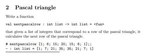 2 Pascal triangle
Write a function
val nextpascalrow : int list -> int list - <fun>
that given a list of integers that correspond to a row of the pascal triangle, it
calculates the next row of the pascal triangle.
# nextpascalrow [1; 6; 15; 20; 15; 6; 1];;
- : int list - [1; 7; 21; 35; 35; 21; 7; 1]
