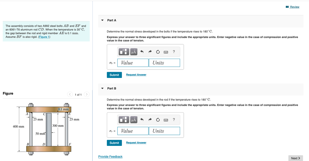 The assembly consists of two A992 steel bolts AB and EF and
an 6061-T6 aluminum rod CD. When the temperature is 30°C,
the gap between the rod and rigid member AE is 0.1 mm.
Assume BF is also rigid. (Figure 1)
Figure
400 mm
A
B
25 mm
50 mm
D
0.1 mm
300 mm
E
1 of 1
25 mm
Part A
Determine the normal stress developed in the bolts if the temperature rises to 180°C.
Express your answer to three significant figures and include the appropriate units. Enter negative value in the case of compression and positive
value in the case of tension.
of =
Submit
Part B
σ₁ =
Submit
O
HA
Value
Request Answer
Provide Feedback
■μÅ
Value
Determine the normal stress developed in the rod if the temperature rises to 180°C.
Express your answer to three significant figures and include the appropriate units. Enter negative value in the case of compression and positive
value in the case of tension.
Units
Request Answer
wwwww
Units
?
wwwww
Review
?
Next >