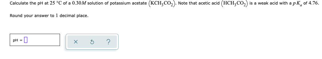 Calculate the pH at 25 °C of a 0.30M solution of potassium acetate (KCH,CO,). Note that acetic acid (HCH,CO,) is a weak acid with a p K, of 4.76.
Round your answer to 1 decimal place.
PH =||
