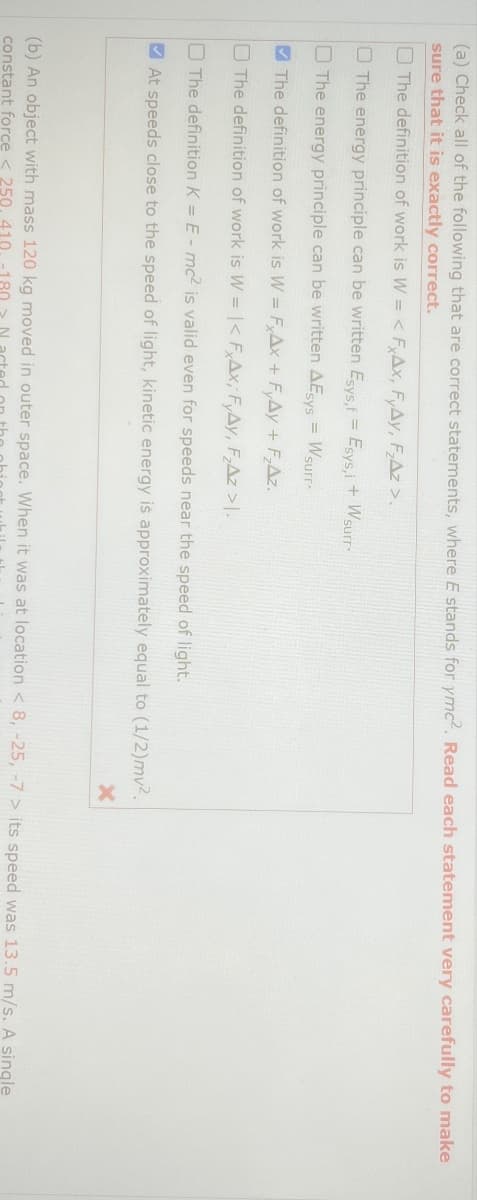 (a) Check all of the following that are correct statements, where E stands for ymc². Read each statement very carefully to make
sure that it is exactly correct.
The definition of work is W = < FxAx, FyAy, F₂Az >.
The energy principle can be written Esys,f
The energy principle can be written AE sys
=
=
Esys,i + Wsurr
Wsurr
The definition of work is W = FxAx + FyAy + F₂AZ.
The definition of work is W-|< FAx, FyAy, F₂Az >|.
The definition K = E-mc² is valid even for speeds near the speed of light.
At speeds close to the speed of light, kinetic energy is approximately equal to (1/2)mv2.
X
(b) An object with mass 120 kg moved in outer space. When it was at location < 8, -25, -7 > its speed was 13.5 m/s. A single
constant force < 250, 410. 180 N acted
the