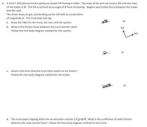 2. A Ford F-150 pick-up truck is going up Gospel Hill towing a trailer. The mass of the pick-up truck is 2M and the mass
of the trailer is M. The hill is inclined at an angle of 6 from horizontal. Neglect any friction force between the trailer
and the road.
The driver steps on gas, accelerating up the hill with an acceleration
of magnitude a. The truck does not slip.
a. Draw the FBDs for the truck, the cart, and the system.
b. What is the friction force between the truck and the road?
Follow the free body diagram method for the system.
C. What is the force that the truck hitch exerts on the trailer?
Follow the free body diagram method for the trailer.
+y
d. The truck starts slipping when the acceleration reaches 1.5 g sin 8. What is the coefficient of static friction
between the road and the tires? Follow the free body diagram method for the truck.
+*