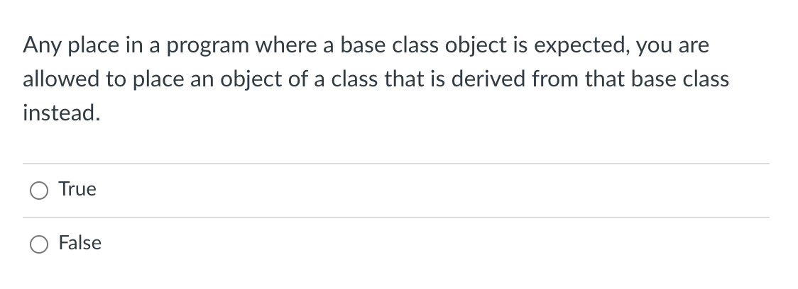 Any place in a program where a base class object is expected, you are
allowed to place an object of a class that is derived from that base class
instead.
True
False
