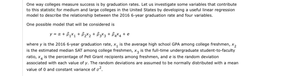 One way colleges measure success is by graduation rates. Let us investigate some variables that contribute
to this statistic for medium and large colleges in the United States by developing a useful linear regression
model to describe the relationship between the 2016 6-year graduation rate and four variables.
One possible model that will be considered is
y = x + ₁x₁ + ₂x₂ + B3x3 + 4x4 + e
where y is the 2016 6-year graduation rate, x₁ is the average high school GPA among college freshmen, X2
is the estimated median SAT among college freshmen, x3 is the full-time undergraduate student-to-faculty
ratio, x is the percentage of Pell Grant recipients among freshmen, and e is the random deviation
associated with each value of y. The random deviations are assumed to be normally distributed with a mean
value of 0 and constant variance of o².