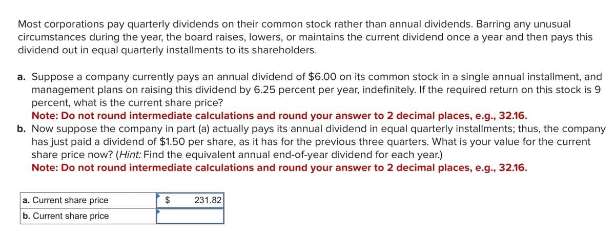 Most corporations pay quarterly dividends on their common stock rather than annual dividends. Barring any unusual
circumstances during the year, the board raises, lowers, or maintains the current dividend once a year and then pays this
dividend out in equal quarterly installments to its shareholders.
a. Suppose a company currently pays an annual dividend of $6.00 on its common stock in a single annual installment, and
management plans on raising this dividend by 6.25 percent per year, indefinitely. If the required return on this stock is 9
percent, what is the current share price?
Note: Do not round intermediate calculations and round your answer to 2 decimal places, e.g., 32.16.
b. Now suppose the company in part (a) actually pays its annual dividend in equal quarterly installments; thus, the company
has just paid a dividend of $1.50 per share, as it has for the previous three quarters. What is your value for the current
share price now? (Hint: Find the equivalent annual end-of-year dividend for each year.)
Note: Do not round intermediate calculations and round your answer to 2 decimal places, e.g., 32.16.
a. Current share price
b. Current share price
$
231.82