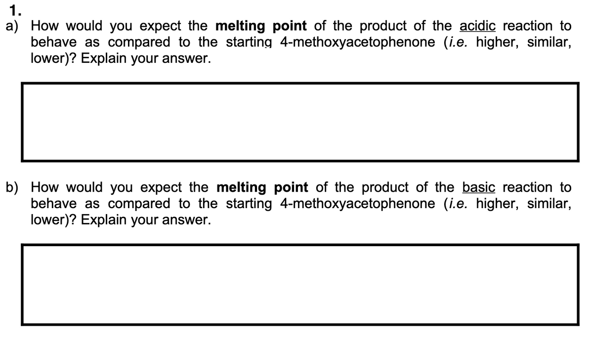 1.
a) How would you expect the melting point of the product of the acidic reaction to
behave as compared to the starting 4-methoxyacetophenone (i.e. higher, similar,
lower)? Explain your answer.
b) How would you expect the melting point of the product of the basic reaction to
behave as compared to the starting 4-methoxyacetophenone (i.e. higher, similar,
lower)? Explain your answer.
