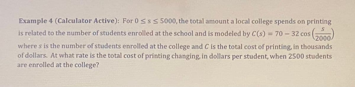Example 4 (Calculator Active): For 0 ≤s ≤ 5000, the total amount a local college spends on printing
is related to the number of students enrolled at the school and is modeled by C(s) = 70-32 cos
(2000)
where s is the number of students enrolled at the college and C is the total cost of printing, in thousands
of dollars. At what rate is the total cost of printing changing, in dollars per student, when 2500 students
are enrolled at the college?