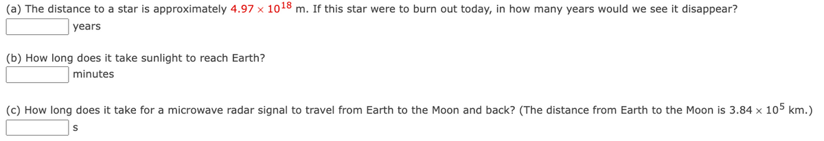 (a) The distance to a star is approximately 4.97 × 10¹8 m. If this star were to burn out today, in how many years would we see it disappear?
years
(b) How long does it take sunlight to reach Earth?
minutes
(c) How long does it take for a microwave radar signal to travel from Earth to the Moon and back? (The distance from Earth to the Moon is 3.84 x 105 km.)
S