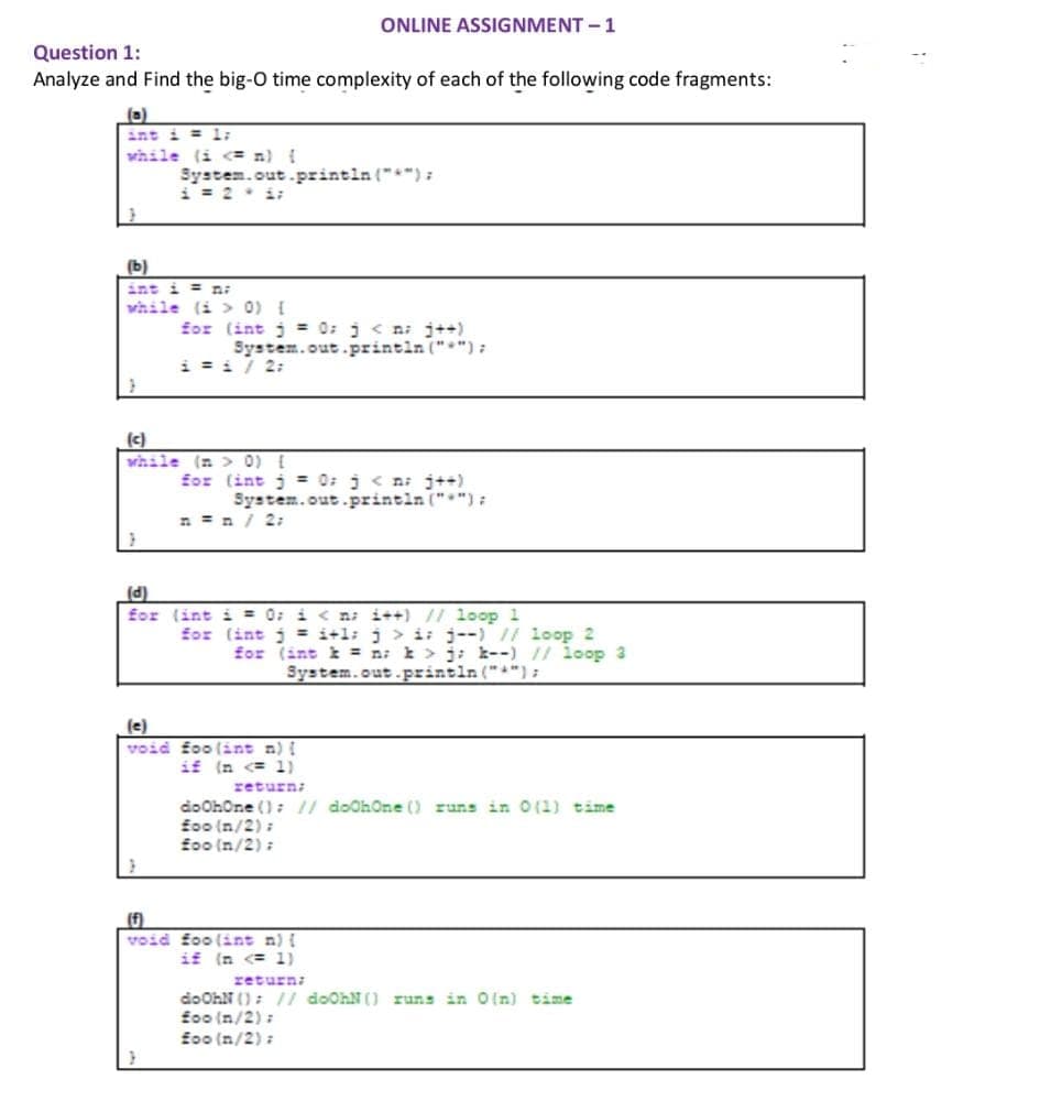 Question 1:
Analyze and Find the big-O time complexity of each of the following code fragments:
(0)
while (i <= n) {
(b)
int i = n
while (i > 0) {
}
System.out.println("*");
i = 2* i;
ONLINE ASSIGNMENT -1
for (int j = 0; j<n; j++)
System.out.println("");
i = 1 / 2:
(c)
while (n > 0) {
for (int j = 0; j<n; j++)
System.out.println("");
(d)
for (int i = 0; i<n; i++) // loop 1
for (int j =i+1; j > i j--) // loop 2
for (int k = n k > j; k--) // loop 3
System.out.println("");
(e)
void foo(int n) {
if (n <= 1)
return;
do OhOne (); // doOhOne () runs in 0(1) time
foo (n/2);
foo (n/2);
(f)
void foo(int n) {
if (n <= 1)
return;
do OhN(); // doOhN() runs in O(n) time
foo (n/2);
foo (n/2);