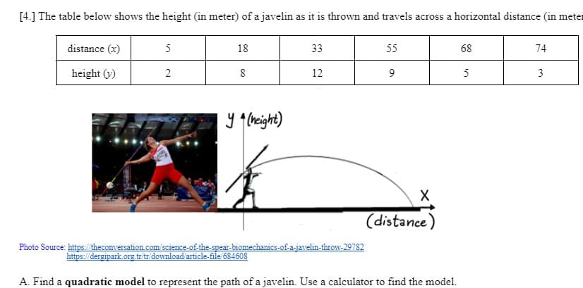 [4.] The table below shows the height (in meter) of a javelin as it is thrown and travels across a horizontal distance (in meter
distance (x)
height (v)
5
2
56FCL
18
8
y (height)
33
https://dergipark.org.tr/tr/download/article-file/684608
12
Photo Source: https://theconversation.com/science-of-the-spear-biomechanics-of-a-javelin-throw-29782
55
9
X
(distance)
A. Find a quadratic model to represent the path of a javelin. Use a calculator to find the model.
68
5
74
3