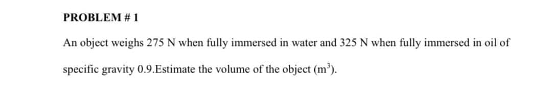 PROBLEM # 1
An object weighs 275 N when fully immersed in water and 325 N when fully immersed in oil of
specific gravity 0.9.Estimate the volume of the object (m).
