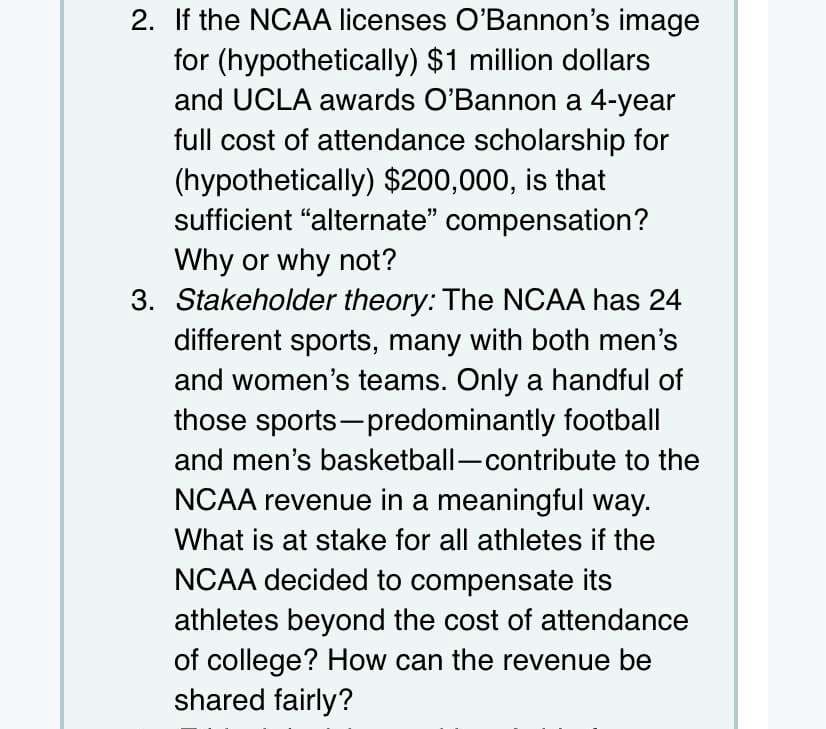 2. If the NCAA licenses O'Bannon's image
for (hypothetically) $1 million dollars
and UCLA awards O'Bannon a 4-year
full cost of attendance scholarship for
(hypothetically) $200,000, is that
sufficient "alternate" compensation?
Why or why not?
3. Stakeholder theory: The NCAA has 24
different sports, many with both men's
and women's teams. Only a handful of
those sports-predominantly football
and men's basketball-contribute to the
NCAA revenue in a meaningful way.
What is at stake for all athletes if the
NCAA decided to compensate its
athletes beyond the cost of attendance
of college? How can the revenue be
shared fairly?