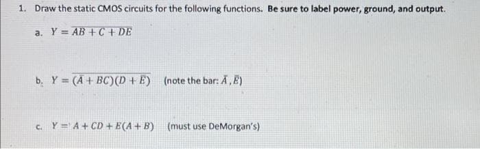 1. Draw the static CMOS circuits for the following functions. Be sure to label power, ground, and output.
a. Y = AB + C + DE
b. Y (A + BC)(D + E) (note the bar: A, E)
c. Y = A+ CD + E(A + B) (must use DeMorgan's)
