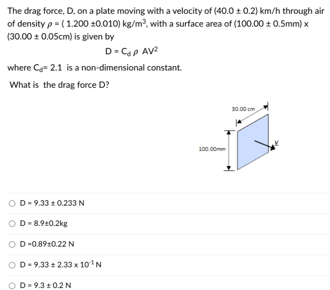 The drag force, D, on a plate moving with a velocity of (40.0 ± 0.2) km/h through air
of density p = ( 1.200 ±0.010) kg/m3, with a surface area of (100.00 ± 0.5mm) x
(30.00 ± 0.05cm) is given by
D = Cd p AV²
where Ca= 2.1 is a non-dimensional constant.
What is the drag force D?
30.00 cm
100.00mm
O D = 9.33 ± 0.233 N
D = 8.9±0.2kg
D =0.89±0.22 N
D = 9.33 ± 2.33 x 101 N
D = 9.3 ± 0.2 N
