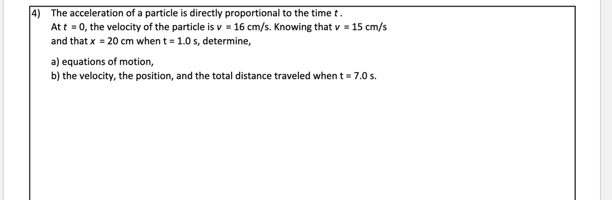 |4) The acceleration of a particle is directly proportional to the time t.
At t = 0, the velocity of the particle is v = 16 cm/s. Knowing that v = 15 cm/s
and that x = 20 cm when t =1.0 s, determine,
%3D
%3D
a) equations of motion,
b) the velocity, the position, and the total distance traveled when t = 7.0 s.
