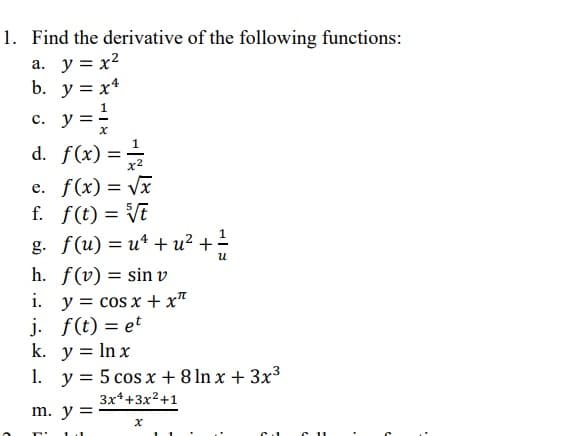 1. Find the derivative of the following functions:
a. y = x²
b. y = x4
c. y = 1/
X
d. f(x) = -1/2
x²
e. f(x) = √x
f. f(t) = √t
g. f(u) = u ² +u² + 1/1/2
น
h. f(v) = sin v
i.
j.
k. y = ln x
1. y = 5 cos x + 8 lnx + 3x³
3x²+3x²+1
x
y = cos x + x"
f(t) = et
m. y =
T' 1 1
>