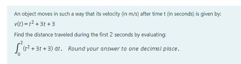 An object moves in such a way that its velocity (in m/s) after time t (in seconds) is given by:
v(t)=t² +3t+3
Find the distance traveled during the first 2 seconds by evaluating:
√² (1² +3
+3t+3) dt. Round your answer to one decimal place.