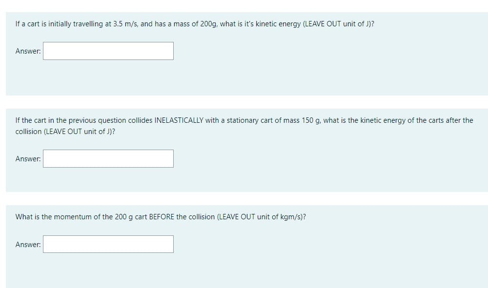 If a cart is initially travelling at 3.5 m/s, and has a mass of 200g, what is it's kinetic energy (LEAVE OUT unit of J)?
Answer:
If the cart in the previous question collides INELASTICALLY with a stationary cart of mass 150 g, what is the kinetic energy of the carts after the
collision (LEAVE OUT unit of J)?
Answer:
What is the momentum of the 200 g cart BEFORE the collision (LEAVE OUT unit of kgm/s)?
Answer: